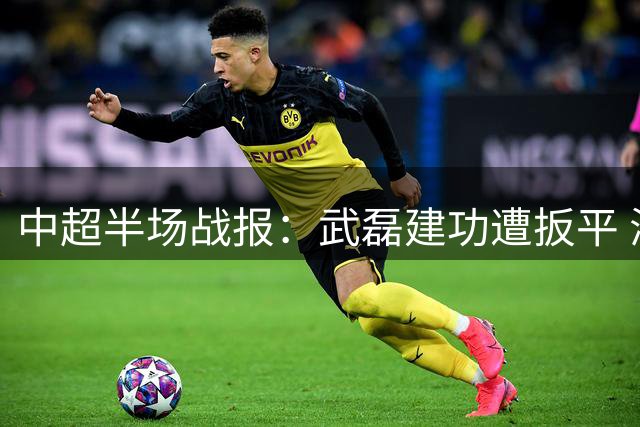 中超半场战报：武磊建功遭扳平 海港海牛1-1暂时握手言和