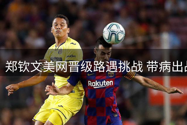 郑钦文美网晋级路遇挑战 带病出战凯斯不被看好